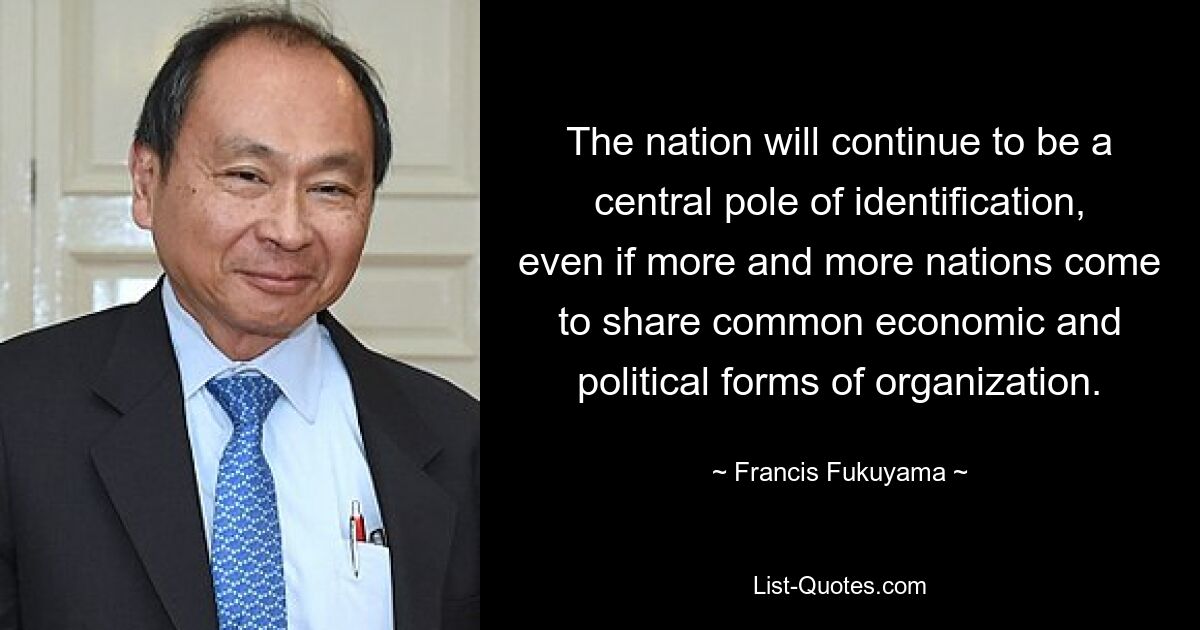 The nation will continue to be a central pole of identification, even if more and more nations come to share common economic and political forms of organization. — © Francis Fukuyama