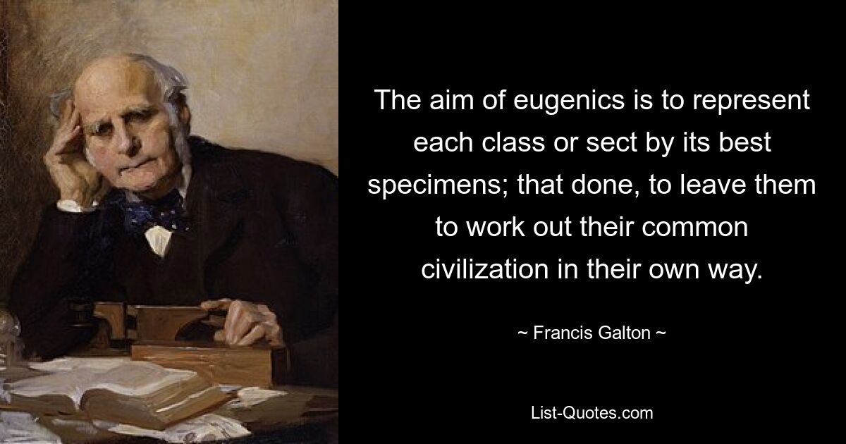 The aim of eugenics is to represent each class or sect by its best specimens; that done, to leave them to work out their common civilization in their own way. — © Francis Galton