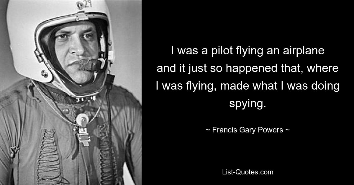 I was a pilot flying an airplane and it just so happened that, where I was flying, made what I was doing spying. — © Francis Gary Powers