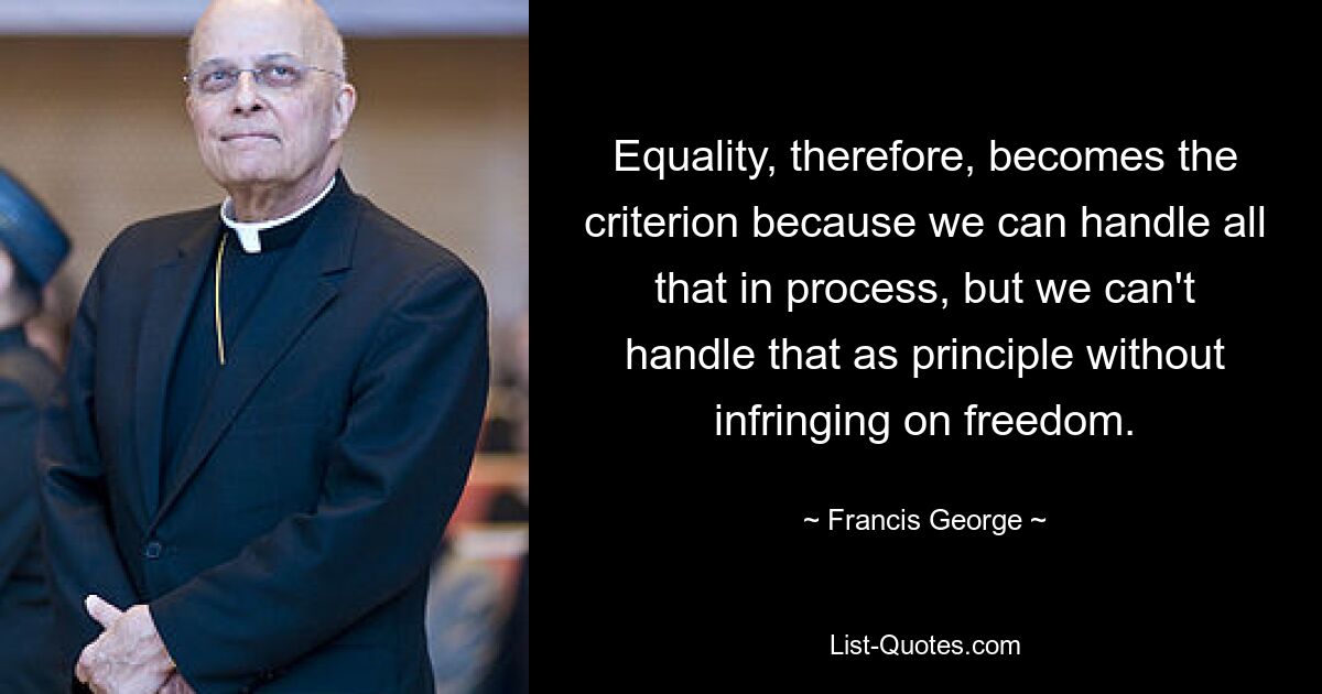 Equality, therefore, becomes the criterion because we can handle all that in process, but we can't handle that as principle without infringing on freedom. — © Francis George