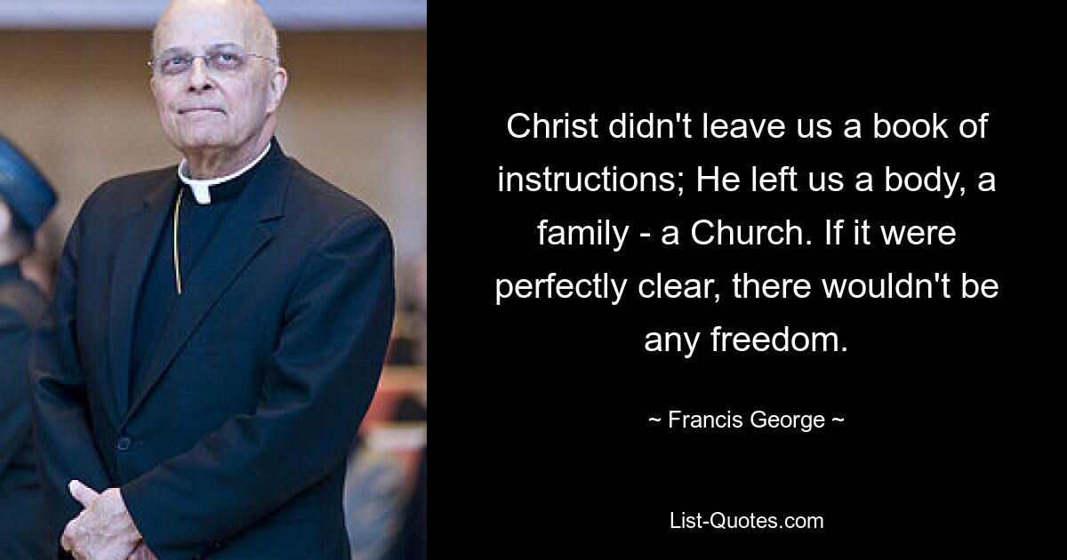 Christ didn't leave us a book of instructions; He left us a body, a family - a Church. If it were perfectly clear, there wouldn't be any freedom. — © Francis George