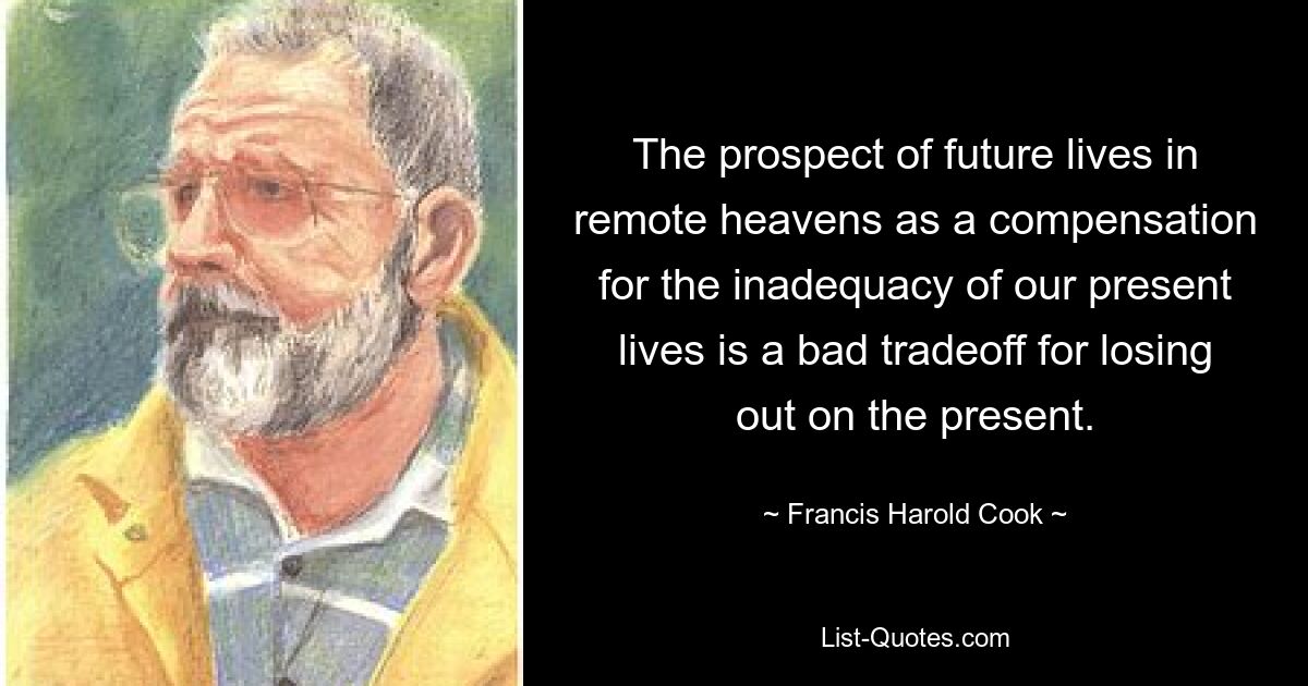 The prospect of future lives in remote heavens as a compensation for the inadequacy of our present lives is a bad tradeoff for losing out on the present. — © Francis Harold Cook