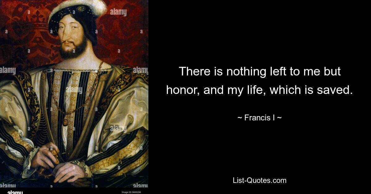 There is nothing left to me but honor, and my life, which is saved. — © Francis I