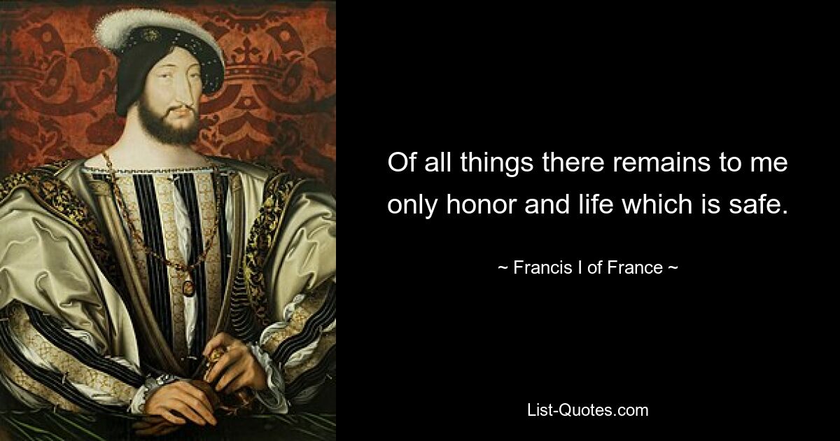 Of all things there remains to me only honor and life which is safe. — © Francis I of France