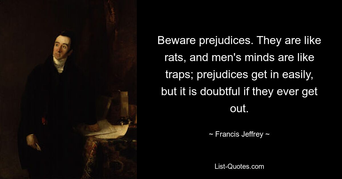 Beware prejudices. They are like rats, and men's minds are like traps; prejudices get in easily, but it is doubtful if they ever get out. — © Francis Jeffrey