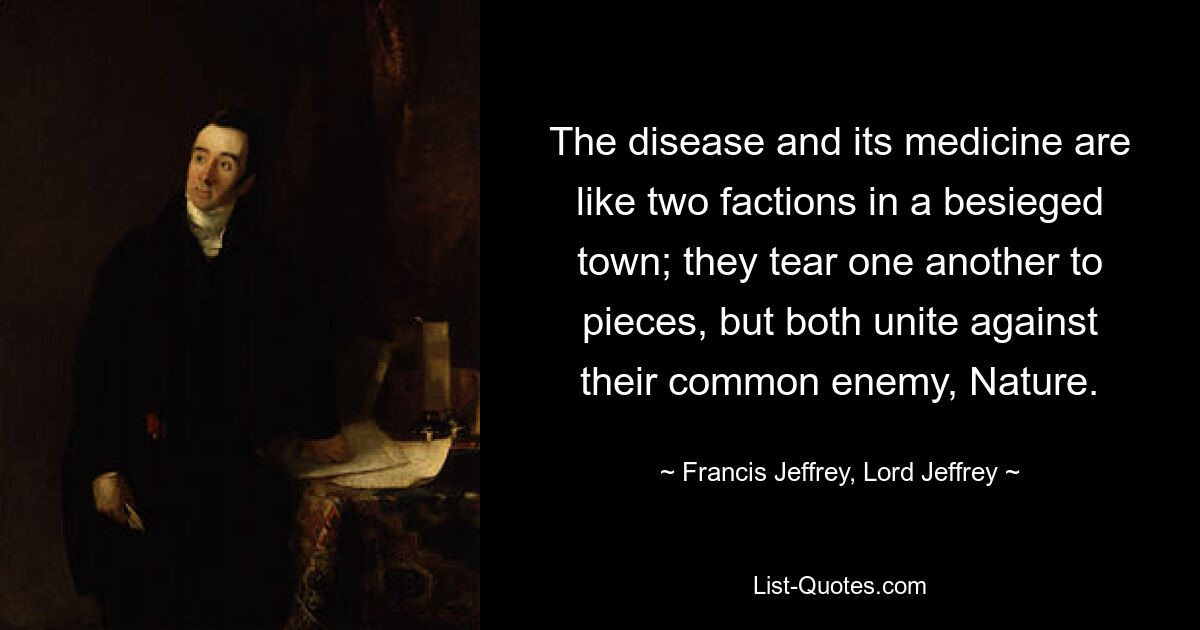 The disease and its medicine are like two factions in a besieged town; they tear one another to pieces, but both unite against their common enemy, Nature. — © Francis Jeffrey, Lord Jeffrey