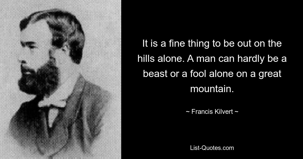 It is a fine thing to be out on the hills alone. A man can hardly be a beast or a fool alone on a great mountain. — © Francis Kilvert