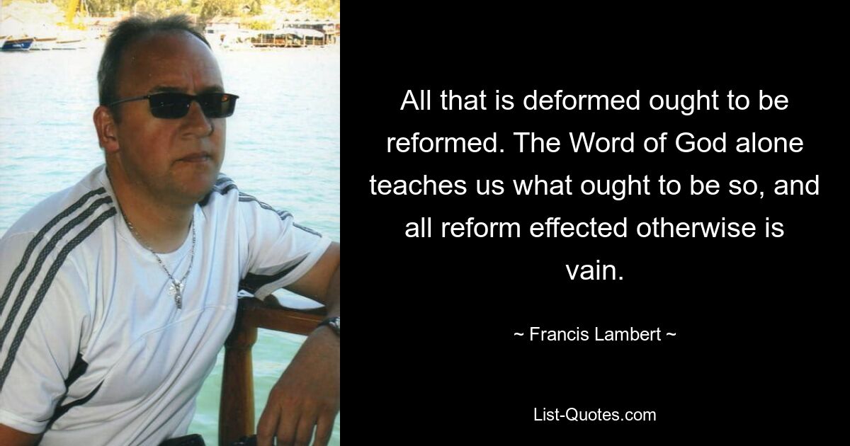 All that is deformed ought to be reformed. The Word of God alone teaches us what ought to be so, and all reform effected otherwise is vain. — © Francis Lambert