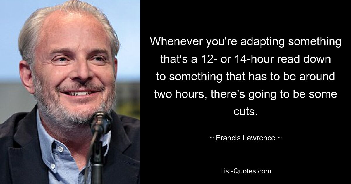 Whenever you're adapting something that's a 12- or 14-hour read down to something that has to be around two hours, there's going to be some cuts. — © Francis Lawrence