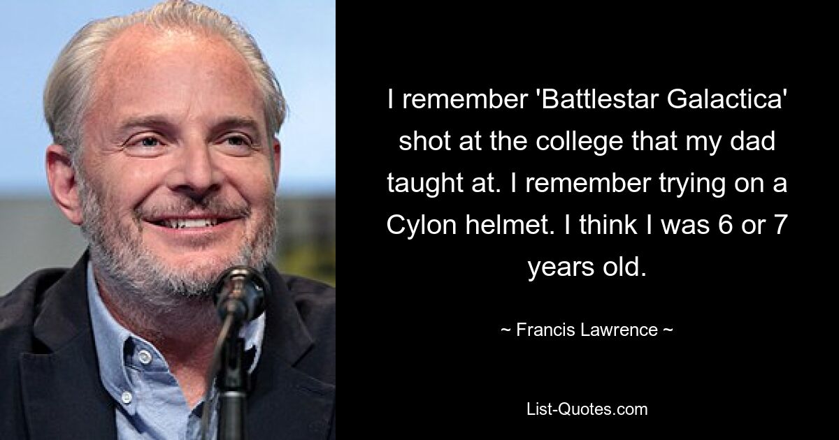 I remember 'Battlestar Galactica' shot at the college that my dad taught at. I remember trying on a Cylon helmet. I think I was 6 or 7 years old. — © Francis Lawrence