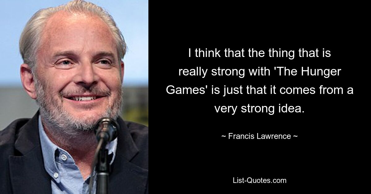 I think that the thing that is really strong with 'The Hunger Games' is just that it comes from a very strong idea. — © Francis Lawrence