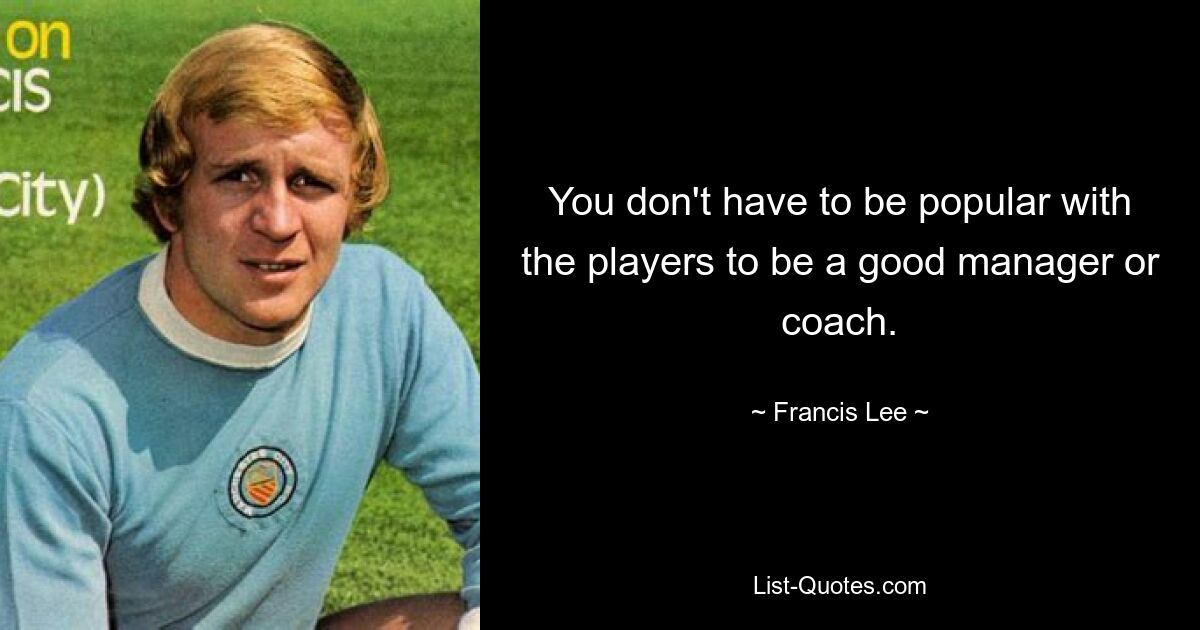 You don't have to be popular with the players to be a good manager or coach. — © Francis Lee