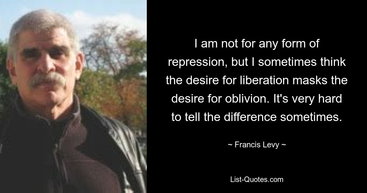 I am not for any form of repression, but I sometimes think the desire for liberation masks the desire for oblivion. It's very hard to tell the difference sometimes. — © Francis Levy