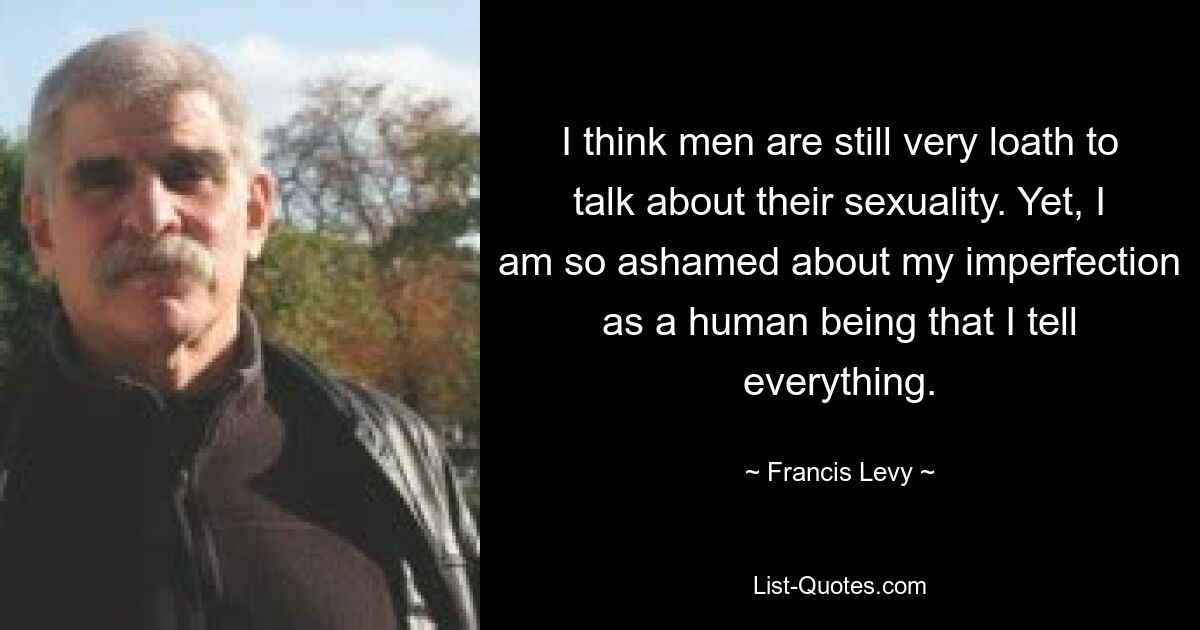 I think men are still very loath to talk about their sexuality. Yet, I am so ashamed about my imperfection as a human being that I tell everything. — © Francis Levy