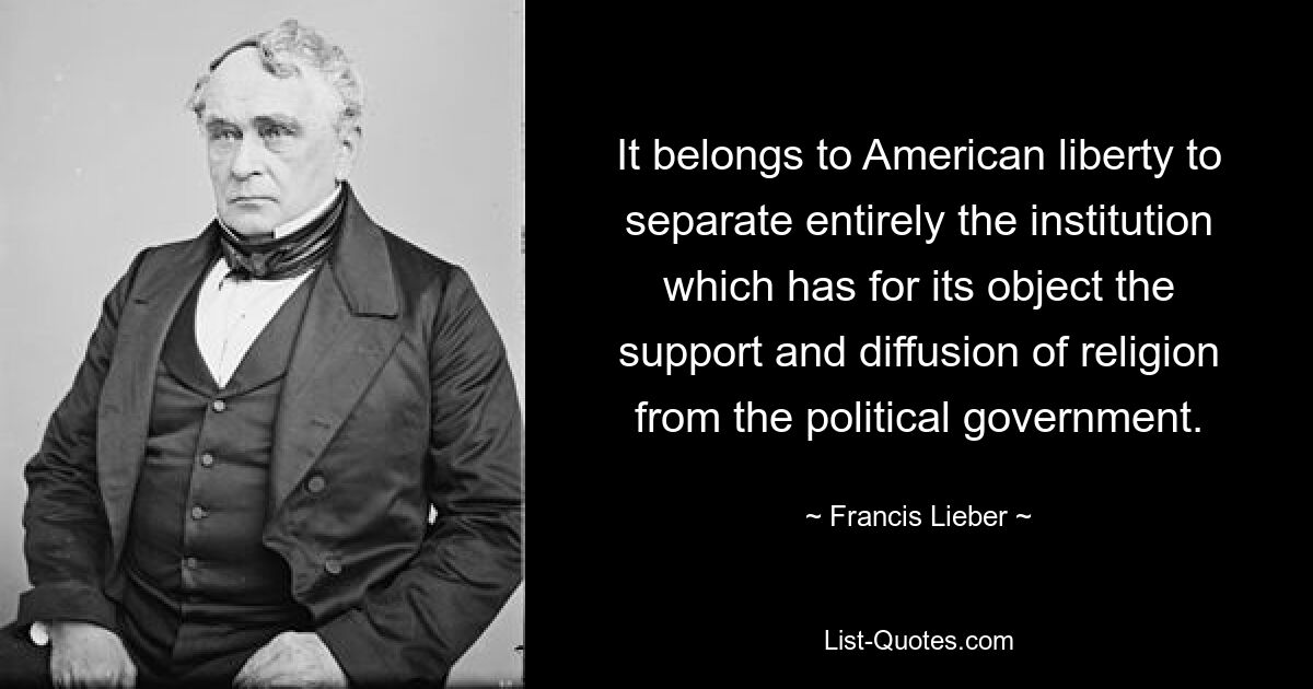 Es gehört zur amerikanischen Freiheit, die Institution, deren Ziel die Unterstützung und Verbreitung der Religion ist, vollständig von der politischen Regierung zu trennen. — © Francis Lieber 