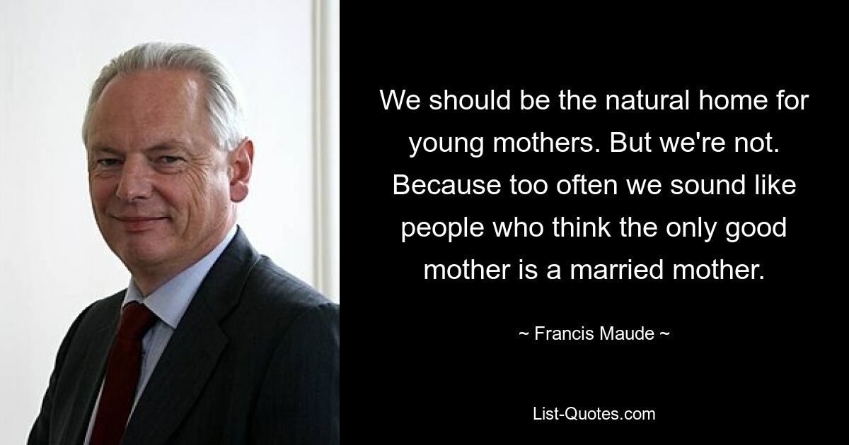 We should be the natural home for young mothers. But we're not. Because too often we sound like people who think the only good mother is a married mother. — © Francis Maude