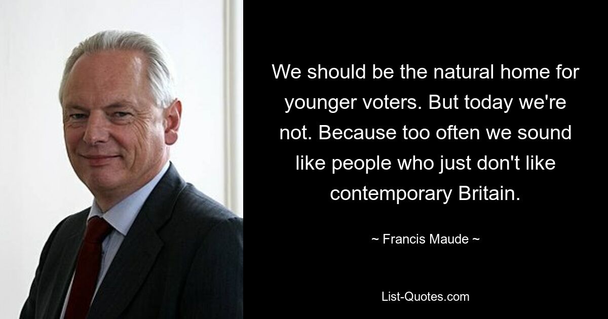 We should be the natural home for younger voters. But today we're not. Because too often we sound like people who just don't like contemporary Britain. — © Francis Maude