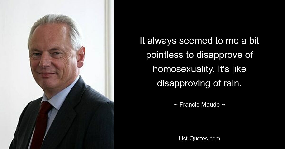 It always seemed to me a bit pointless to disapprove of homosexuality. It's like disapproving of rain. — © Francis Maude