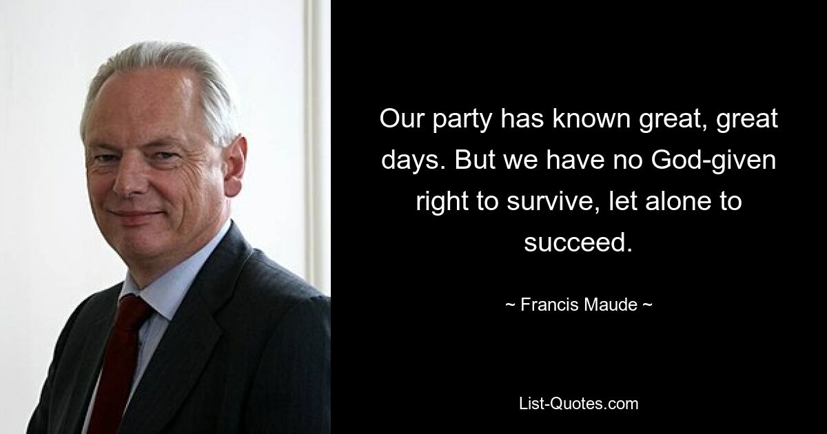 Our party has known great, great days. But we have no God-given right to survive, let alone to succeed. — © Francis Maude