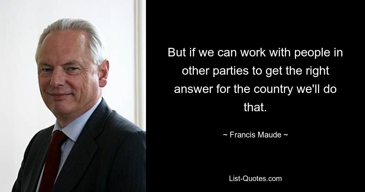 But if we can work with people in other parties to get the right answer for the country we'll do that. — © Francis Maude