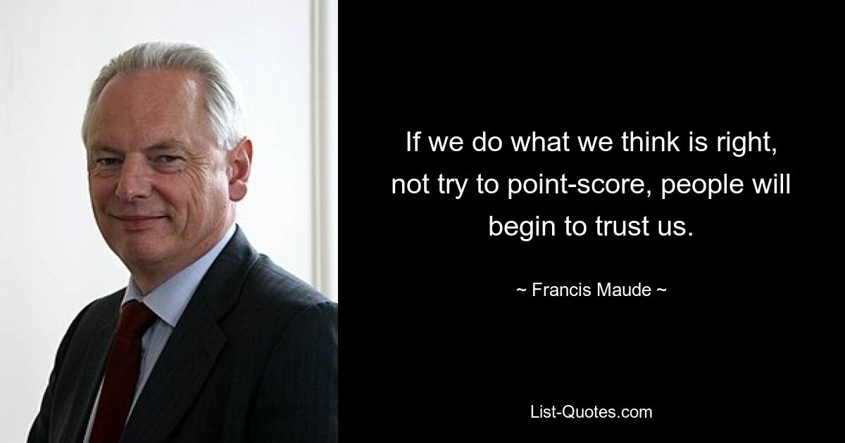 If we do what we think is right, not try to point-score, people will begin to trust us. — © Francis Maude