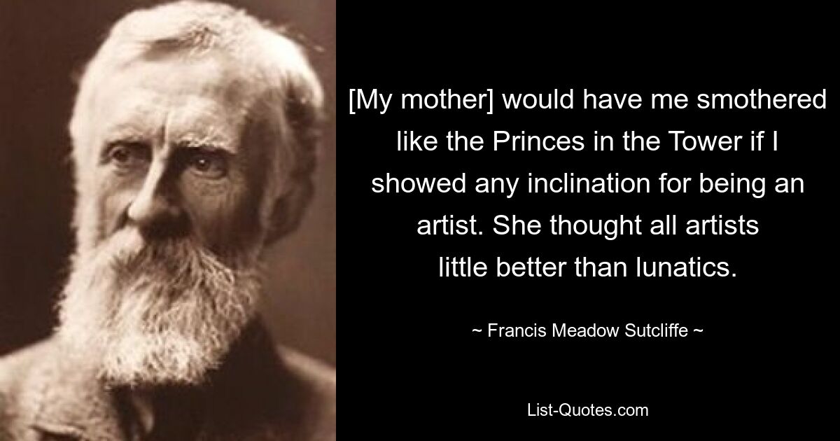 [My mother] would have me smothered like the Princes in the Tower if I showed any inclination for being an artist. She thought all artists little better than lunatics. — © Francis Meadow Sutcliffe