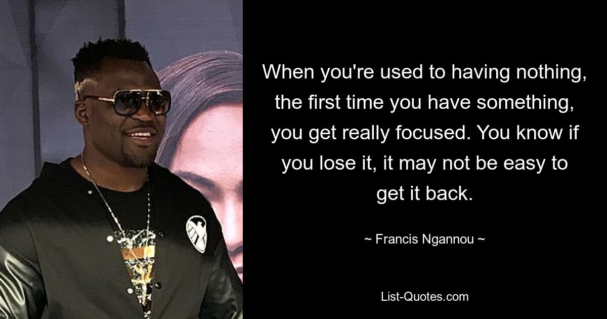 When you're used to having nothing, the first time you have something, you get really focused. You know if you lose it, it may not be easy to get it back. — © Francis Ngannou