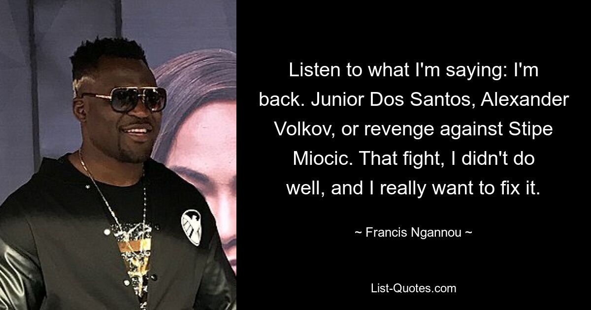 Listen to what I'm saying: I'm back. Junior Dos Santos, Alexander Volkov, or revenge against Stipe Miocic. That fight, I didn't do well, and I really want to fix it. — © Francis Ngannou