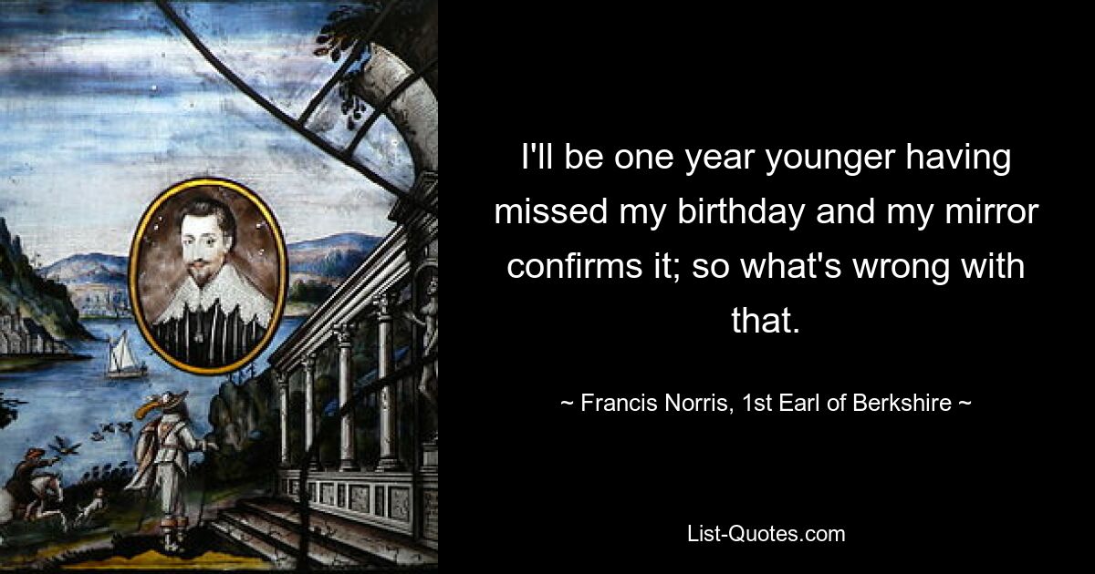 I'll be one year younger having missed my birthday and my mirror confirms it; so what's wrong with that. — © Francis Norris, 1st Earl of Berkshire