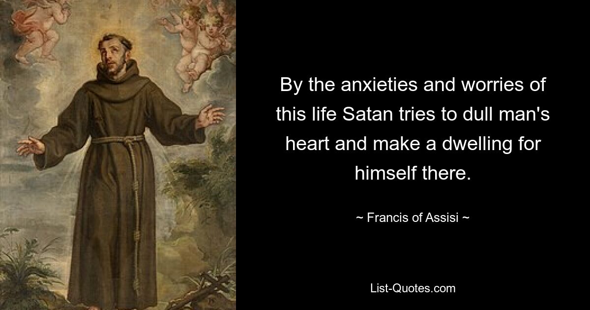 By the anxieties and worries of this life Satan tries to dull man's heart and make a dwelling for himself there. — © Francis of Assisi