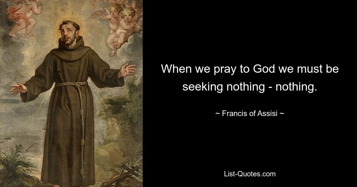 When we pray to God we must be seeking nothing - nothing. — © Francis of Assisi