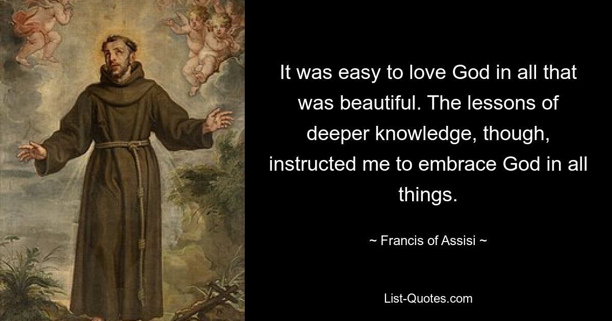 It was easy to love God in all that was beautiful. The lessons of deeper knowledge, though, instructed me to embrace God in all things. — © Francis of Assisi