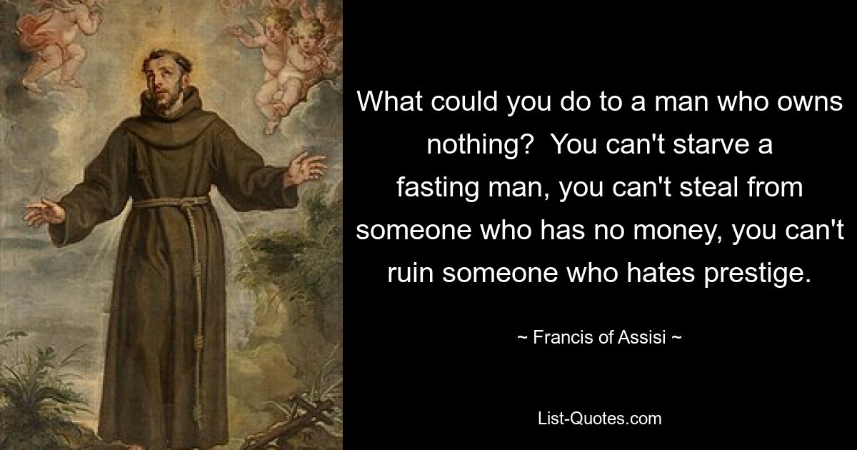 What could you do to a man who owns nothing?  You can't starve a fasting man, you can't steal from someone who has no money, you can't ruin someone who hates prestige. — © Francis of Assisi