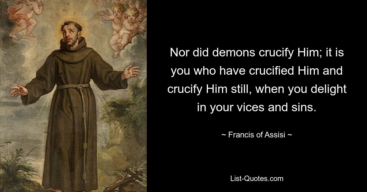 Nor did demons crucify Him; it is you who have crucified Him and crucify Him still, when you delight in your vices and sins. — © Francis of Assisi