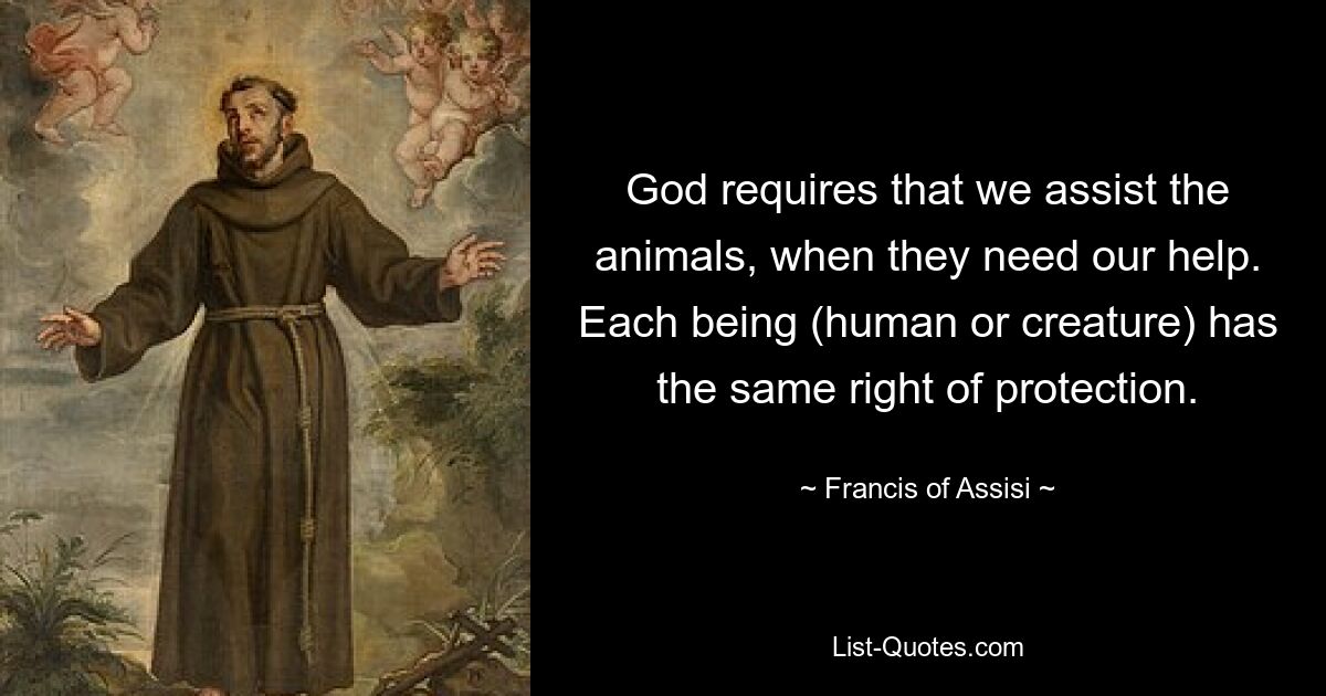 God requires that we assist the animals, when they need our help. Each being (human or creature) has the same right of protection. — © Francis of Assisi