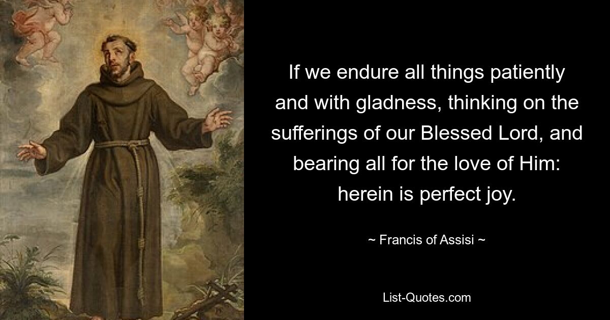 If we endure all things patiently and with gladness, thinking on the sufferings of our Blessed Lord, and bearing all for the love of Him: herein is perfect joy. — © Francis of Assisi