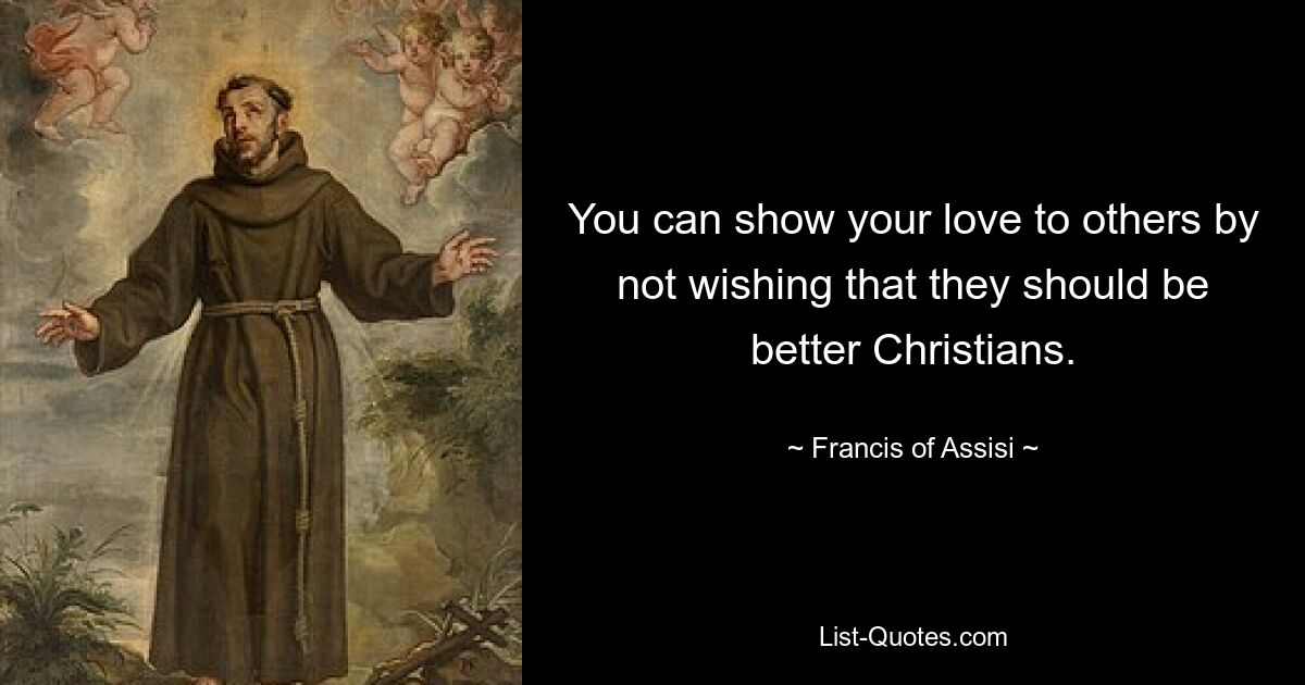 You can show your love to others by not wishing that they should be better Christians. — © Francis of Assisi