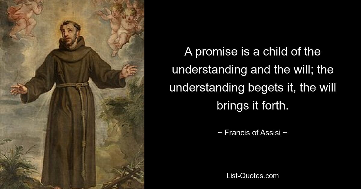 A promise is a child of the understanding and the will; the understanding begets it, the will brings it forth. — © Francis of Assisi