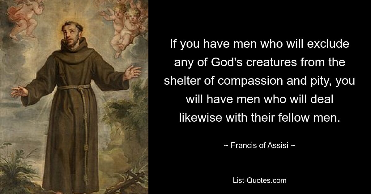 If you have men who will exclude any of God's creatures from the shelter of compassion and pity, you will have men who will deal likewise with their fellow men. — © Francis of Assisi