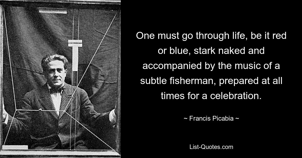 One must go through life, be it red or blue, stark naked and accompanied by the music of a subtle fisherman, prepared at all times for a celebration. — © Francis Picabia