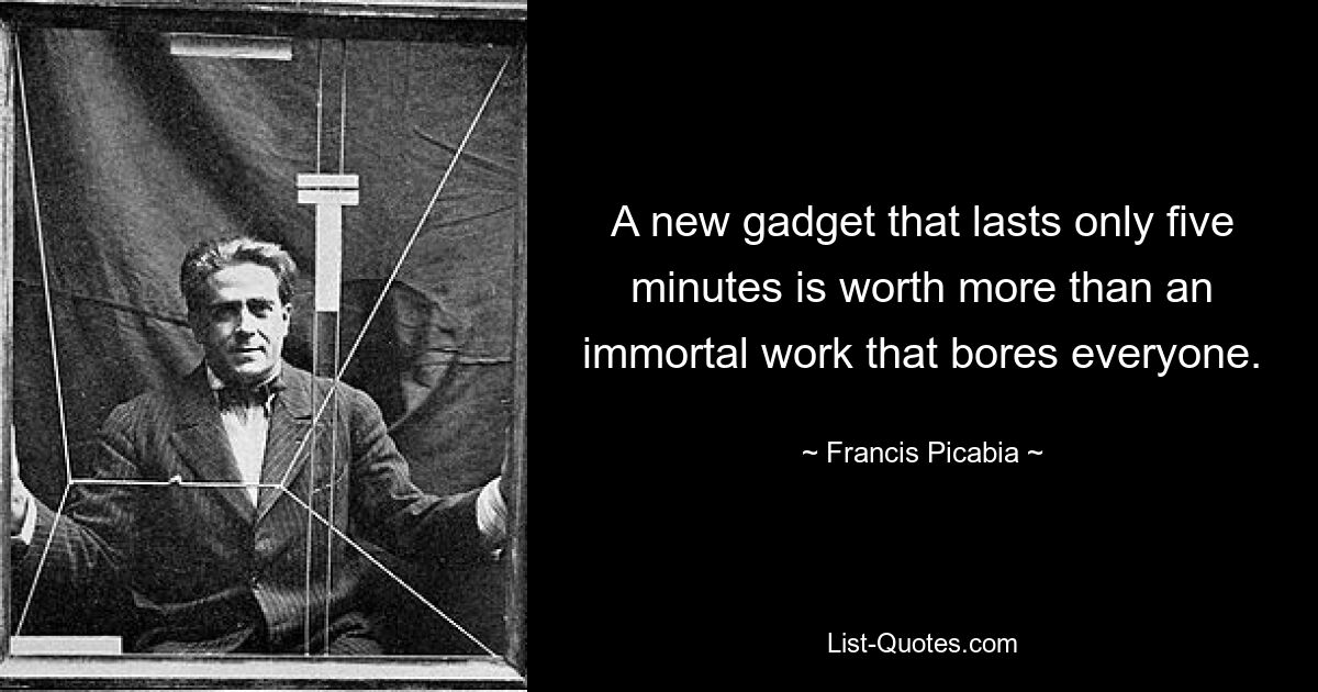 A new gadget that lasts only five minutes is worth more than an immortal work that bores everyone. — © Francis Picabia