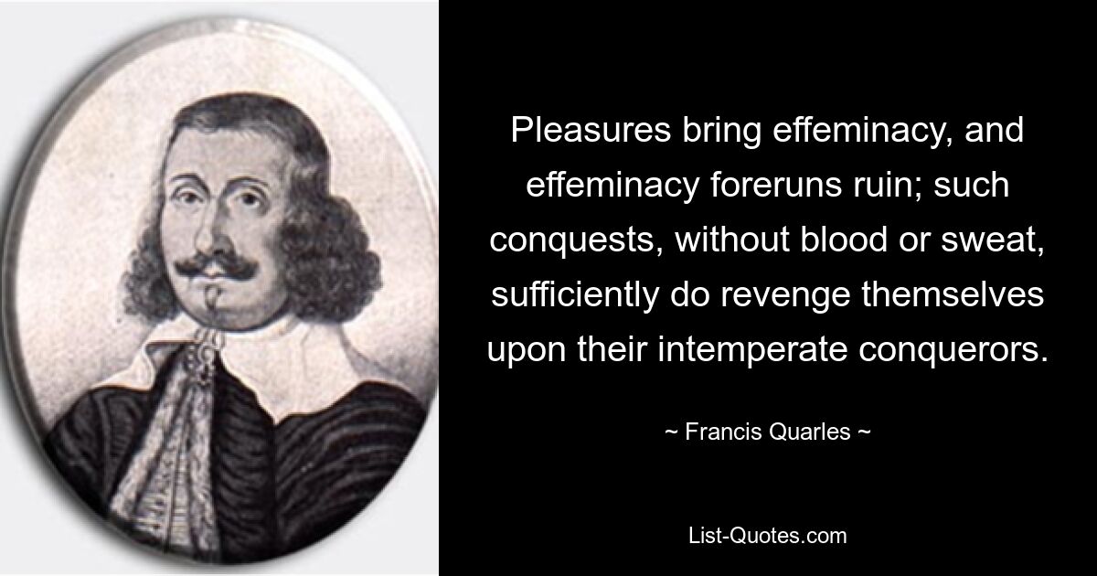 Pleasures bring effeminacy, and effeminacy foreruns ruin; such conquests, without blood or sweat, sufficiently do revenge themselves upon their intemperate conquerors. — © Francis Quarles