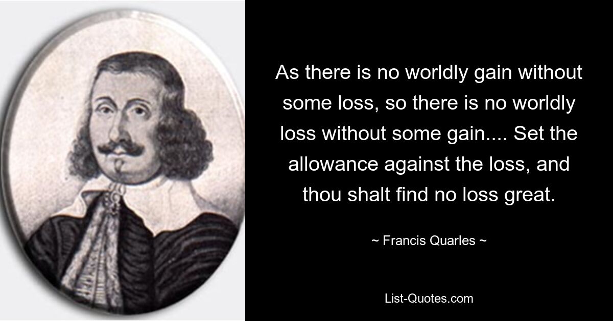 As there is no worldly gain without some loss, so there is no worldly loss without some gain.... Set the allowance against the loss, and thou shalt find no loss great. — © Francis Quarles