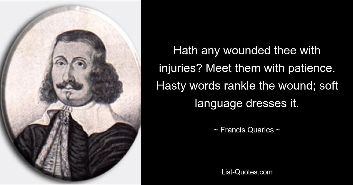 Hath any wounded thee with injuries? Meet them with patience. Hasty words rankle the wound; soft language dresses it. — © Francis Quarles