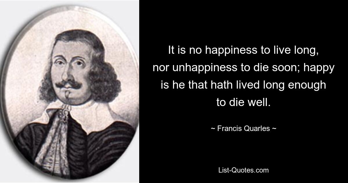 It is no happiness to live long, nor unhappiness to die soon; happy is he that hath lived long enough to die well. — © Francis Quarles