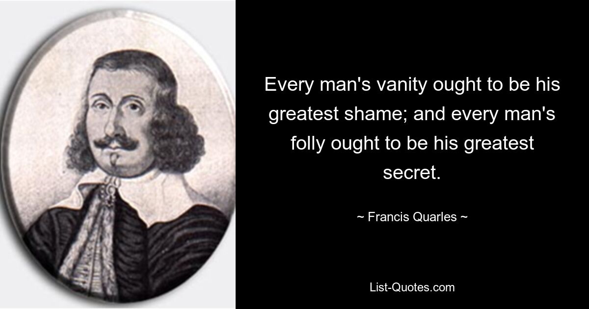 Every man's vanity ought to be his greatest shame; and every man's folly ought to be his greatest secret. — © Francis Quarles