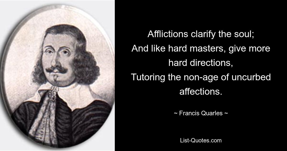 Afflictions clarify the soul;
And like hard masters, give more hard directions,
Tutoring the non-age of uncurbed affections. — © Francis Quarles