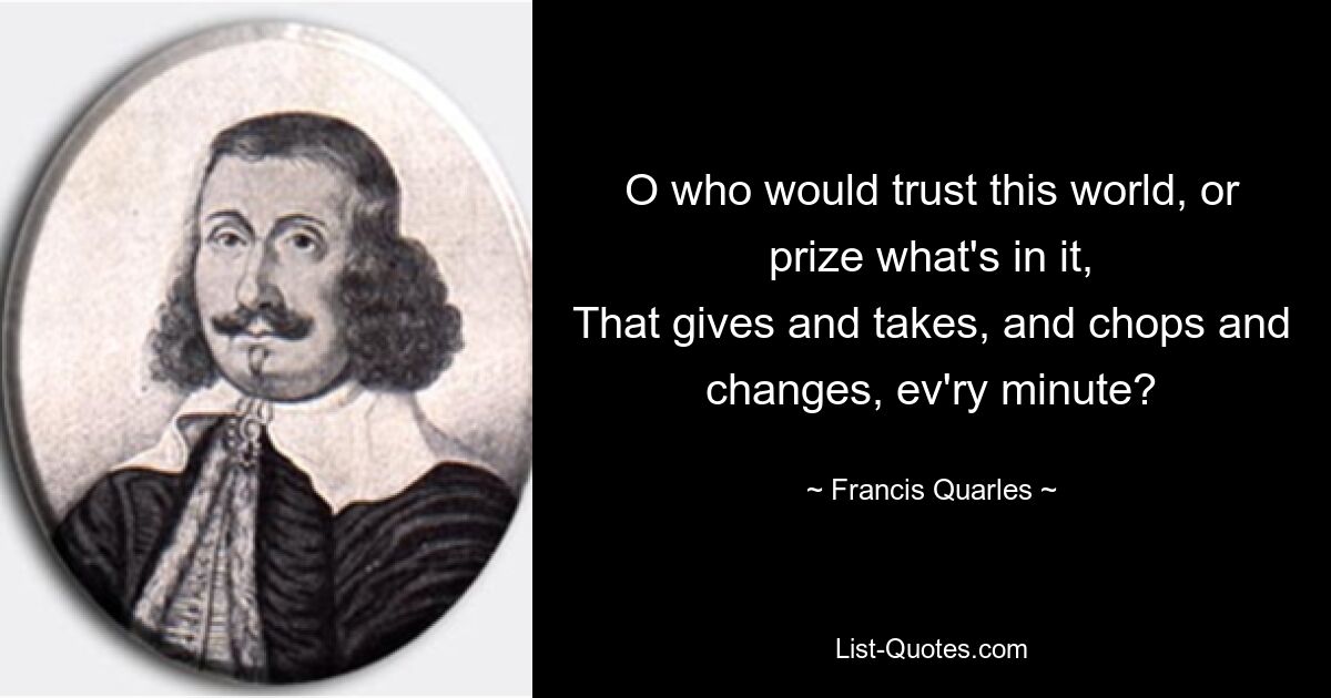 O who would trust this world, or prize what's in it,
That gives and takes, and chops and changes, ev'ry minute? — © Francis Quarles