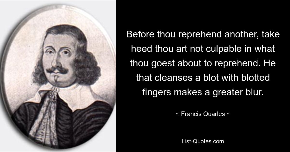 Before thou reprehend another, take heed thou art not culpable in what thou goest about to reprehend. He that cleanses a blot with blotted fingers makes a greater blur. — © Francis Quarles