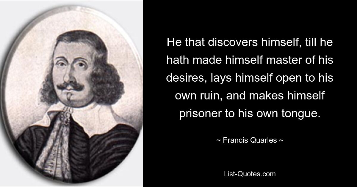 He that discovers himself, till he hath made himself master of his desires, lays himself open to his own ruin, and makes himself prisoner to his own tongue. — © Francis Quarles